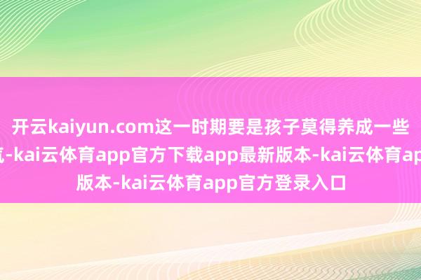 开云kaiyun.com这一时期要是孩子莫得养成一些很好的学习风气-kai云体育app官方下载app最新版本-kai云体育app官方登录入口
