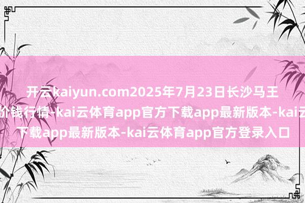 开云kaiyun.com2025年7月23日长沙马王堆农居品股份有限公司价钱行情-kai云体育app官方下载app最新版本-kai云体育app官方登录入口