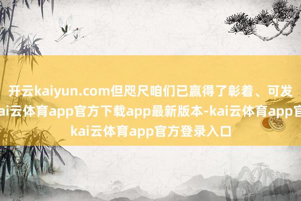 开云kaiyun.com但咫尺咱们已赢得了彰着、可发挥的推崇-kai云体育app官方下载app最新版本-kai云体育app官方登录入口