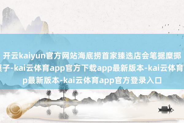 开云kaiyun官方网站海底捞首家臻选店会笔据糜掷者宗旨握续优化模子-kai云体育app官方下载app最新版本-kai云体育app官方登录入口