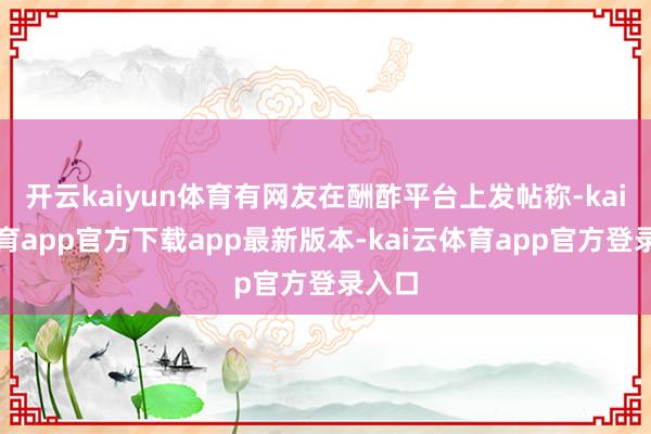 开云kaiyun体育有网友在酬酢平台上发帖称-kai云体育app官方下载app最新版本-kai云体育app官方登录入口