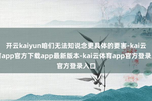 开云kaiyun咱们无法知说念更具体的要害-kai云体育app官方下载app最新版本-kai云体育app官方登录入口