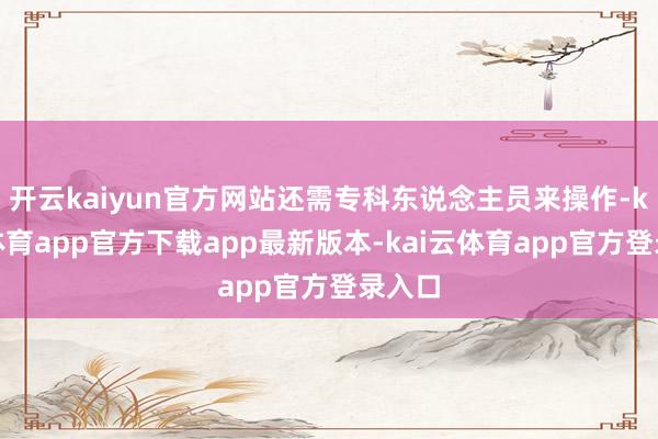 开云kaiyun官方网站还需专科东说念主员来操作-kai云体育app官方下载app最新版本-kai云体育app官方登录入口
