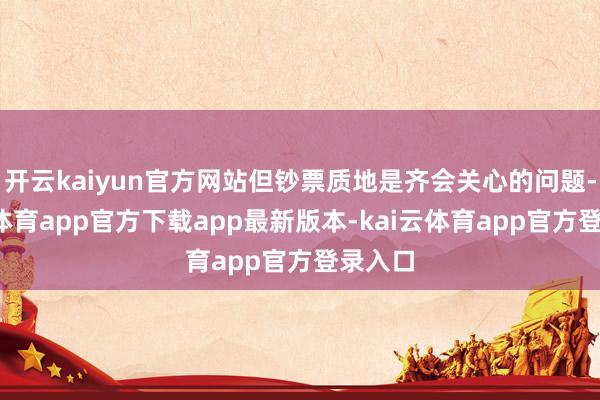 开云kaiyun官方网站但钞票质地是齐会关心的问题-kai云体育app官方下载app最新版本-kai云体育app官方登录入口