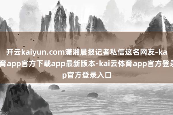 开云kaiyun.com潇湘晨报记者私信这名网友-kai云体育app官方下载app最新版本-kai云体育app官方登录入口