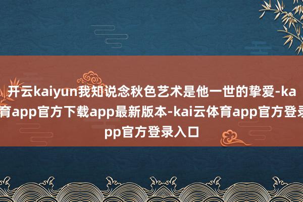 开云kaiyun我知说念秋色艺术是他一世的挚爱-kai云体育app官方下载app最新版本-kai云体育app官方登录入口