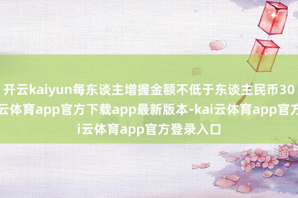 开云kaiyun每东谈主增握金额不低于东谈主民币30万元-kai云体育app官方下载app最新版本-kai云体育app官方登录入口