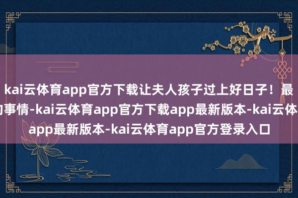 kai云体育app官方下载让夫人孩子过上好日子！最近忙于酸辣粉干粉的事情-kai云体育app官方下载app最新版本-kai云体育app官方登录入口