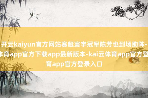开云kaiyun官方网站赛艇寰宇冠军陈芳也到场助阵-kai云体育app官方下载app最新版本-kai云体育app官方登录入口