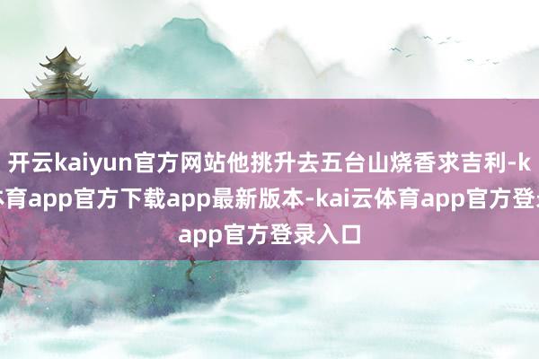 开云kaiyun官方网站他挑升去五台山烧香求吉利-kai云体育app官方下载app最新版本-kai云体育app官方登录入口
