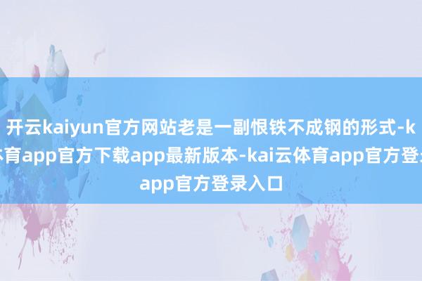 开云kaiyun官方网站老是一副恨铁不成钢的形式-kai云体育app官方下载app最新版本-kai云体育app官方登录入口
