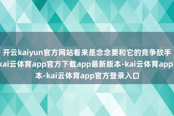 开云kaiyun官方网站看来是念念要和它的竞争敌手们一决凹凸-kai云体育app官方下载app最新版本-kai云体育app官方登录入口