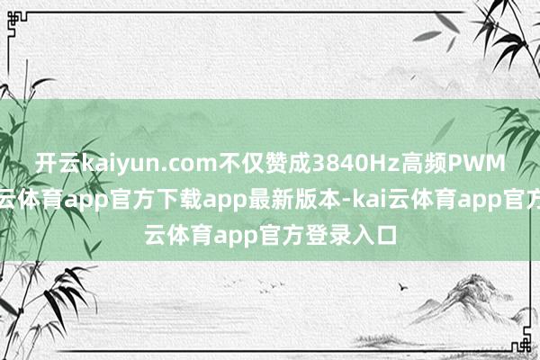 开云kaiyun.com不仅赞成3840Hz高频PWM调光-kai云体育app官方下载app最新版本-kai云体育app官方登录入口