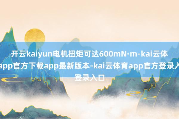 开云kaiyun电机扭矩可达600mN·m-kai云体育app官方下载app最新版本-kai云体育app官方登录入口