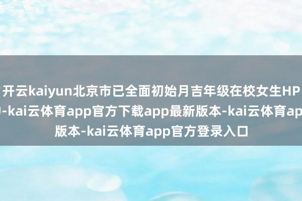 开云kaiyun北京市已全面初始月吉年级在校女生HPV疫苗免费接种-kai云体育app官方下载app最新版本-kai云体育app官方登录入口