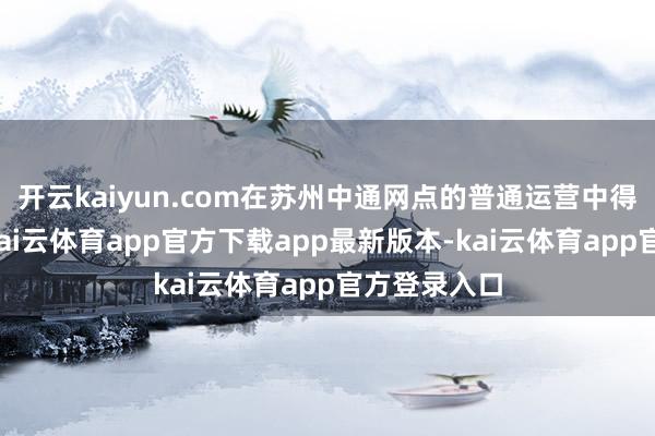 开云kaiyun.com在苏州中通网点的普通运营中得到了印证-kai云体育app官方下载app最新版本-kai云体育app官方登录入口
