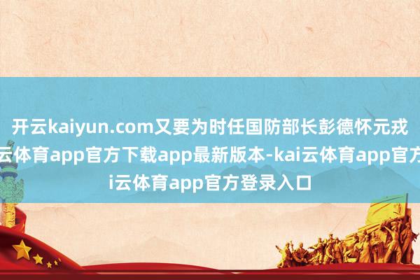 开云kaiyun.com又要为时任国防部长彭德怀元戎服务-kai云体育app官方下载app最新版本-kai云体育app官方登录入口
