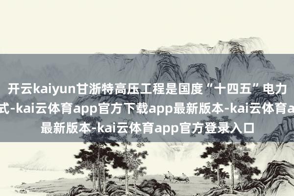 开云kaiyun甘浙特高压工程是国度“十四五”电力发展策动要点样式-kai云体育app官方下载app最新版本-kai云体育app官方登录入口