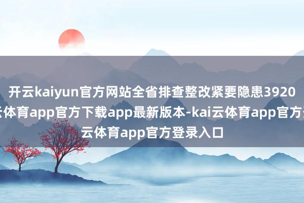 开云kaiyun官方网站全省排查整改紧要隐患3920项-kai云体育app官方下载app最新版本-kai云体育app官方登录入口