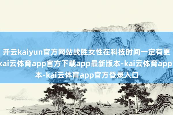 开云kaiyun官方网站战胜女性在科技时间一定有更好发展契机-kai云体育app官方下载app最新版本-kai云体育app官方登录入口