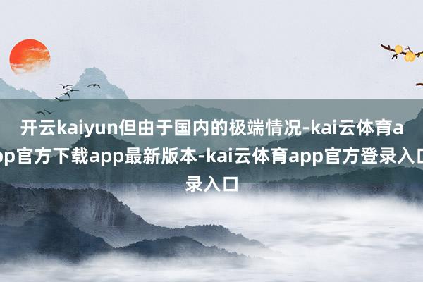 开云kaiyun但由于国内的极端情况-kai云体育app官方下载app最新版本-kai云体育app官方登录入口