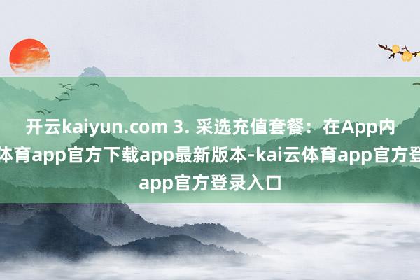 开云kaiyun.com 3. 采选充值套餐：在App内-kai云体育app官方下载app最新版本-kai云体育app官方登录入口