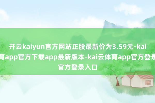 开云kaiyun官方网站正股最新价为3.59元-kai云体育app官方下载app最新版本-kai云体育app官方登录入口