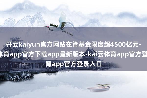 开云kaiyun官方网站在管基金限度超4500亿元-kai云体育app官方下载app最新版本-kai云体育app官方登录入口