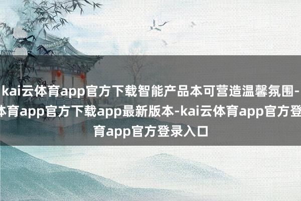 kai云体育app官方下载智能产品本可营造温馨氛围-kai云体育app官方下载app最新版本-kai云体育app官方登录入口