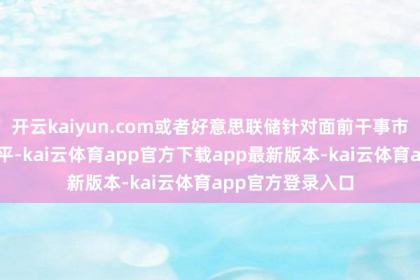 开云kaiyun.com或者好意思联储针对面前干事市集和通货扩张水平-kai云体育app官方下载app最新版本-kai云体育app官方登录入口