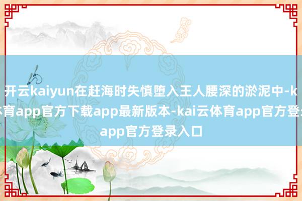 开云kaiyun在赶海时失慎堕入王人腰深的淤泥中-kai云体育app官方下载app最新版本-kai云体育app官方登录入口