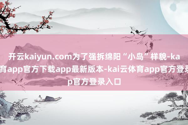 开云kaiyun.com为了强拆绵阳“小岛”样貌-kai云体育app官方下载app最新版本-kai云体育app官方登录入口