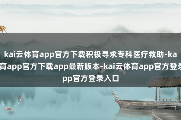 kai云体育app官方下载积极寻求专科医疗救助-kai云体育app官方下载app最新版本-kai云体育app官方登录入口