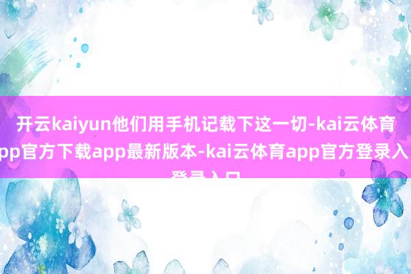 开云kaiyun他们用手机记载下这一切-kai云体育app官方下载app最新版本-kai云体育app官方登录入口