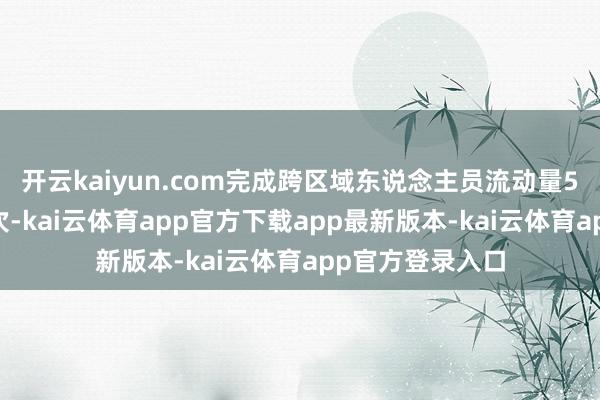 开云kaiyun.com完成跨区域东说念主员流动量506亿东说念主次-kai云体育app官方下载app最新版本-kai云体育app官方登录入口