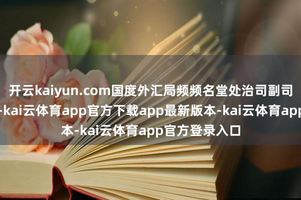 开云kaiyun.com国度外汇局频频名堂处治司副司长张玉青先容-kai云体育app官方下载app最新版本-kai云体育app官方登录入口