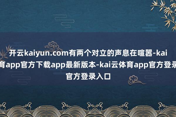 开云kaiyun.com有两个对立的声息在喧嚣-kai云体育app官方下载app最新版本-kai云体育app官方登录入口