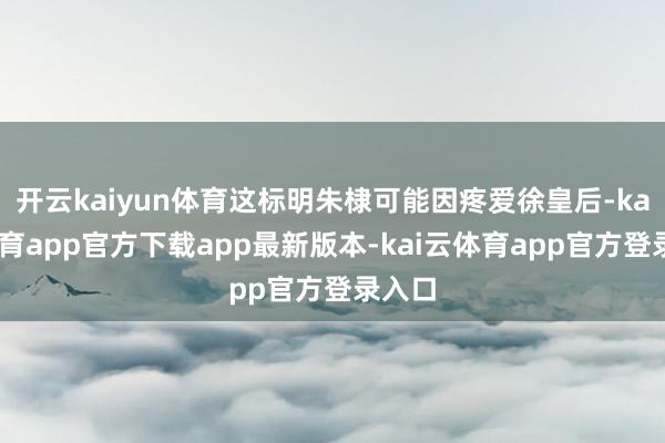 开云kaiyun体育这标明朱棣可能因疼爱徐皇后-kai云体育app官方下载app最新版本-kai云体育app官方登录入口