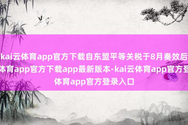 kai云体育app官方下载自东盟平等关税于8月奏效后-kai云体育app官方下载app最新版本-kai云体育app官方登录入口