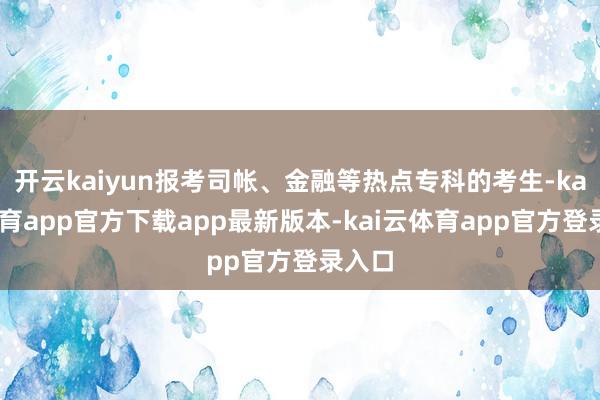 开云kaiyun报考司帐、金融等热点专科的考生-kai云体育app官方下载app最新版本-kai云体育app官方登录入口