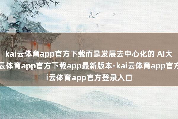 kai云体育app官方下载而是发展去中心化的 AI大模子-kai云体育app官方下载app最新版本-kai云体育app官方登录入口