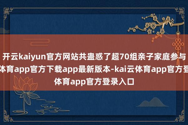开云kaiyun官方网站共蛊惑了超70组亲子家庭参与-kai云体育app官方下载app最新版本-kai云体育app官方登录入口