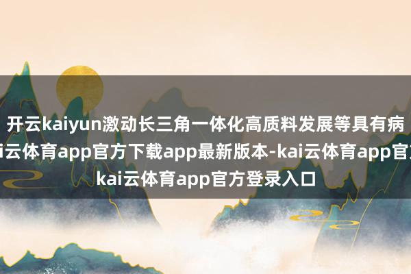 开云kaiyun激动长三角一体化高质料发展等具有病笃道理-kai云体育app官方下载app最新版本-kai云体育app官方登录入口