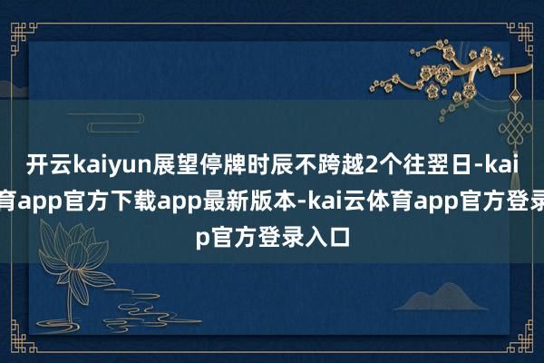 开云kaiyun展望停牌时辰不跨越2个往翌日-kai云体育app官方下载app最新版本-kai云体育app官方登录入口