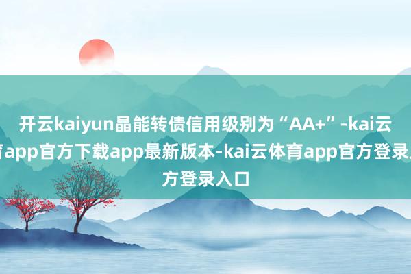 开云kaiyun晶能转债信用级别为“AA+”-kai云体育app官方下载app最新版本-kai云体育app官方登录入口