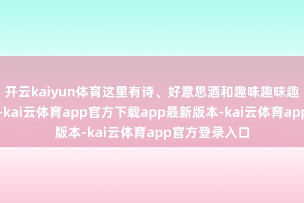 开云kaiyun体育这里有诗、好意思酒和趣味趣味趣味趣味的灵魂-kai云体育app官方下载app最新版本-kai云体育app官方登录入口