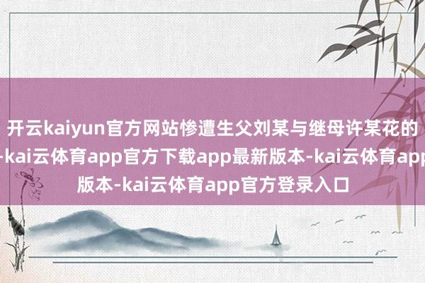 开云kaiyun官方网站惨遭生父刘某与继母许某花的弥远顶点薄情-kai云体育app官方下载app最新版本-kai云体育app官方登录入口