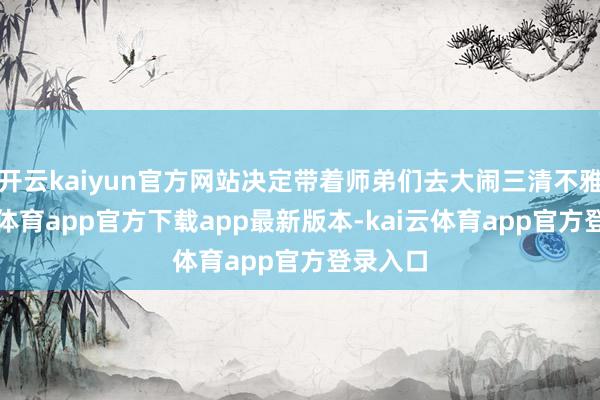 开云kaiyun官方网站决定带着师弟们去大闹三清不雅-kai云体育app官方下载app最新版本-kai云体育app官方登录入口