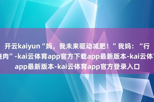 开云kaiyun“妈，我未来驱动减肥！”我妈：“行，那今天晚上炖红烧肉”-kai云体育app官方下载app最新版本-kai云体育app官方登录入口