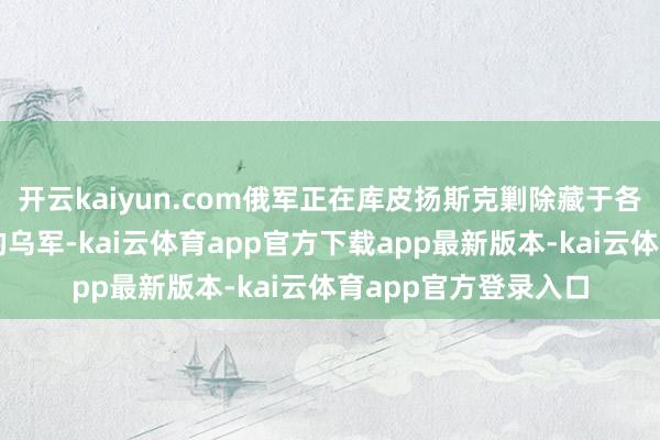 开云kaiyun.com俄军正在库皮扬斯克剿除藏于各类竖立及地下室中的乌军-kai云体育app官方下载app最新版本-kai云体育app官方登录入口
